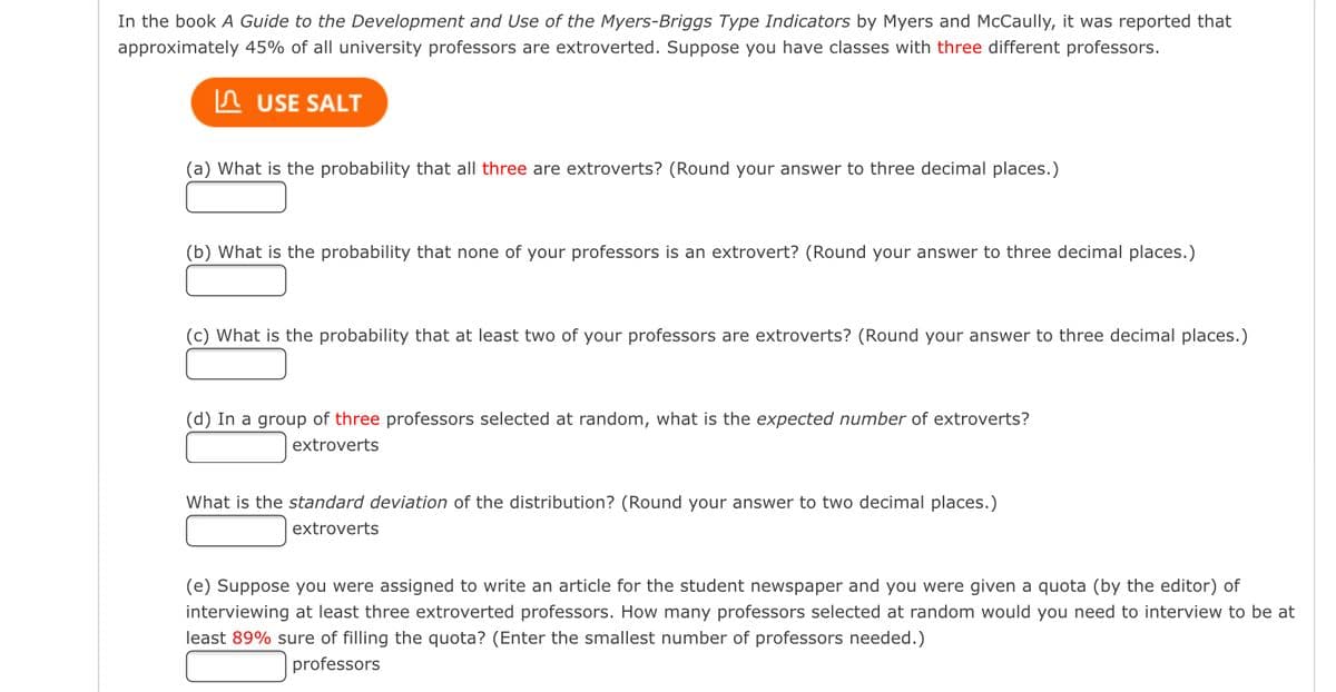 In the book A Guide to the Development and Use of the Myers-Briggs Type Indicators by Myers and McCaully, it was reported that
approximately 45% of all university professors are extroverted. Suppose you have classes with three different professors.
In USE SALT
(a) What is the probability that all three are extroverts? (Round your answer to three decimal places.)
(b) What is the probability that none of your professors is an extrovert? (Round your answer to three decimal places.)
(c) What is the probability that at least two of your professors are extroverts? (Round your answer to three decimal places.)
(d) In a group of three professors selected at random, what is the expected number of extroverts?
extroverts
What is the standard deviation of the distribution? (Round your answer to two decimal places.)
extroverts
(e) Suppose you were assigned to write an article for the student newspaper and you were given a quota (by the editor) of
interviewing at least three extroverted professors. How many professors selected at random would you need to interview to be at
least 89% sure of filling the quota? (Enter the smallest number of professors needed.)
professors
