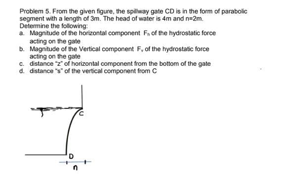 Problem 5. From the given figure, the spillway gate CD is in the form of parabolic
segment with a length of 3m. The head of water is 4m and n=2m.
Determine the following:
a. Magnitude of the horizontal component Fn of the hydrostatic force
acting on the gate
b. Magnitude of the Vertical component F, of the hydrostatic force
acting on the gate
c. distance "z" of horizontal component from the bottom of the gate
d. distance "s" of the vertical component from C
D
