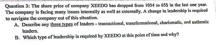 Question 3: The share price of company XEEDO has dropped from 1054 to 65$ in the last one year.
The company is facing many issues internally as well as externally. A change in leadership is required
to navigate the company out of this situation.
A. Describe any three types of leaders - transactional, transformational, charismatic, and authentic
leaders.
B. Which type of leadership is required by XEEDO at this point of time and why?
