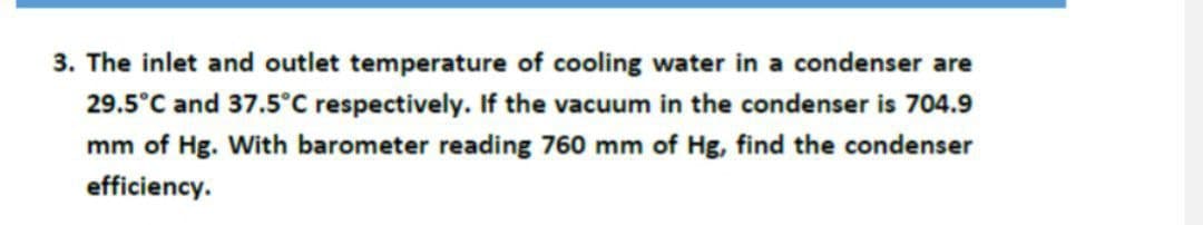 3. The inlet and outlet temperature of cooling water in a condenser are
29.5°C and 37.5°C respectively. If the vacuum in the condenser is 704.9
mm of Hg. With barometer reading 760 mm of Hg, find the condenser
efficiency.