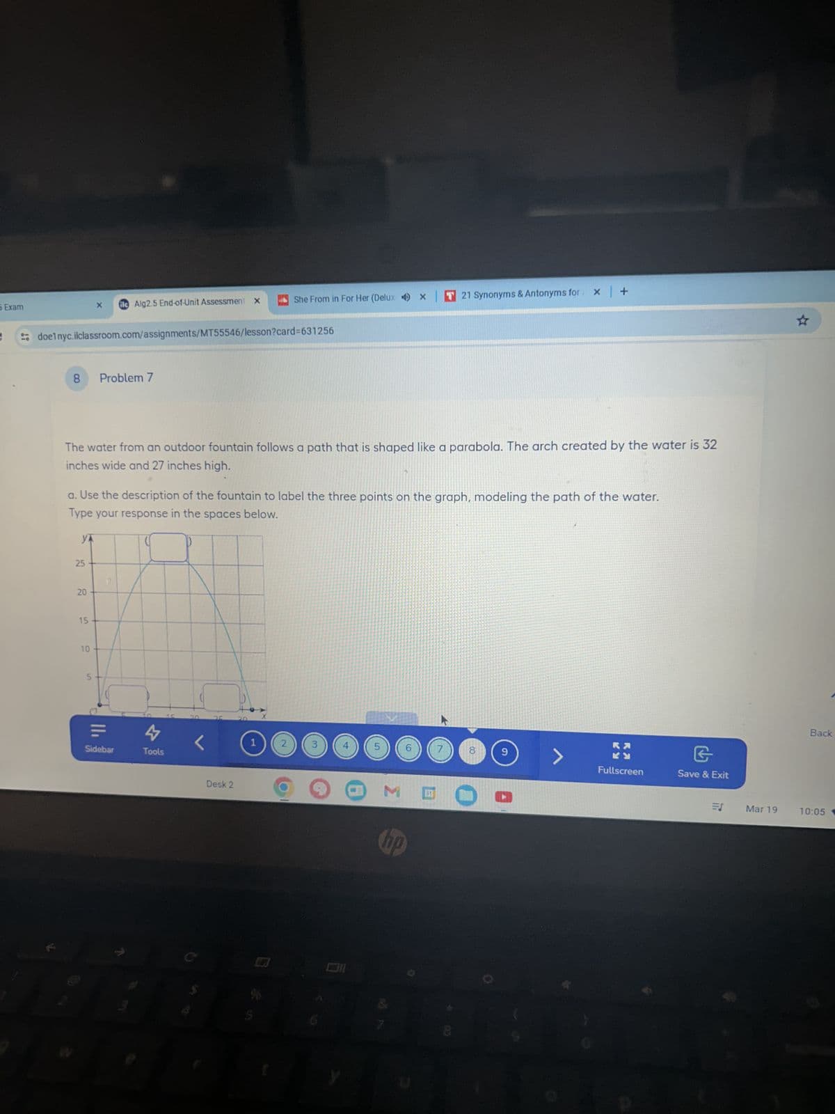 5 Exam
fle Alg2.5 End-of-Unit Assessment X
She From in For Her (Delux x T 21 Synonyms & Antonyms for x +
doelnyc.ilclassroom.com/assignments/MT55546/lesson?card=631256
8
Problem 7
The water from an outdoor fountain follows a path that is shaped like a parabola. The arch created by the water is 32
inches wide and 27 inches high.
a. Use the description of the fountain to label the three points on the graph, modeling the path of the water.
Type your response in the spaces below.
YA
25
45
20
20
15
10
5
Sidebar
4
Tools
20
35
Desk 2
1
2
3
4
5
6
7
8
00
hp
6
>
G
Fullscreen
Save & Exit
Back
EJ
Mar 19
10:05