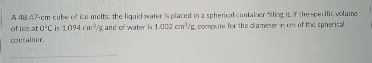 A 48.47-cm cube of ice melts; the liquid water is placed in a spherical container filling it. If the specific volume
of ice at 0°C is 1.094 cm³/g and of water is 1.002 cm³/g, compute for the diameter in cm of the spherical
container.
