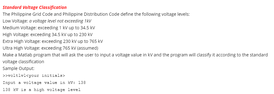 Standard Voltage Classification
The Philippine Grid Code and Philippine Distribution Code define the following voltage levels:
Low Voltage: a voltage level not exceeding 1kV
Medium Voltage: exceeding 1 kV up to 34.5 kv
High Voltage: exceeding 34.5 kV up to 230 kV
Extra High Voltage: exceeding 230 kV up to 765 kv
Ultra High Voltage: exceeding 765 kV (assumed)
Make a Matlab program that will ask the user to input a voltage value in kV and the program will classify it according to the standard
voltage classification
Sample Output:
>>voltlvl<your initials>
Input a voltage value in kV: 138
138 kV is a high voltage level
