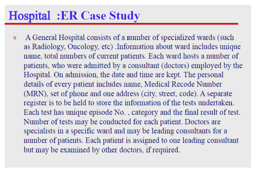 Hospital :ER Case Study
A General Hospital consists of a number of specialized wards (such
as Radiology, Oncology, etc) .Information about ward includes unique
name, total numbers of current patients. Each ward hosts a number of
patients, who were admitted by a consultant (doctors) employed by the
Hospital. On admission, the date and time are kept. The personal
details of every patient includes name, Medical Recode Number
(MRN), set of phone and one address (city, street, code). A separate
register is to be held to store the information of the tests undertaken.
Each test has unique episode No. , category and the final result of test.
Number of tests may be conducted for each patient. Doctors are
specialists in a specific ward and may be leading consultants for a
number of patients. Each patient is assigned to one leading consultant
but may be examined by other doctors, if required.
u
