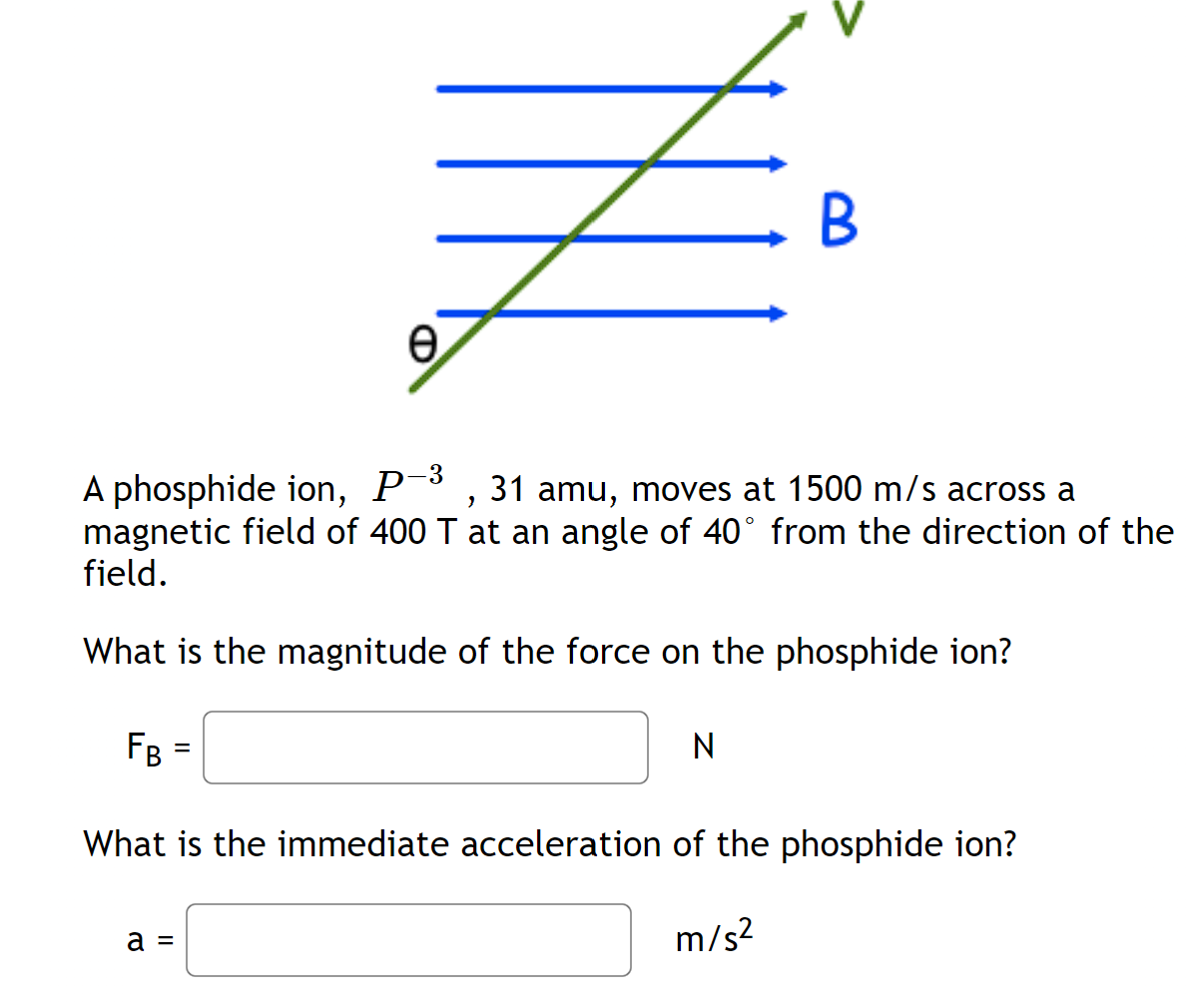 e
B
A phosphide ion, P-3, 31 amu, moves at 1500 m/s across a
magnetic field of 400 T at an angle of 40° from the direction of the
field.
What is the magnitude of the force on the phosphide ion?
FB
=
N
What is the immediate acceleration of the phosphide ion?
a =
m/s²