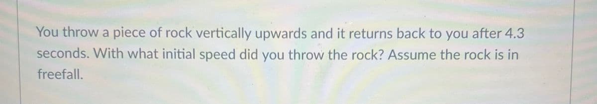 You throw a piece of rock vertically upwards and it returns back to you after 4.3
seconds. With what initial speed did you throw the rock? Assume the rock is in
freefall.