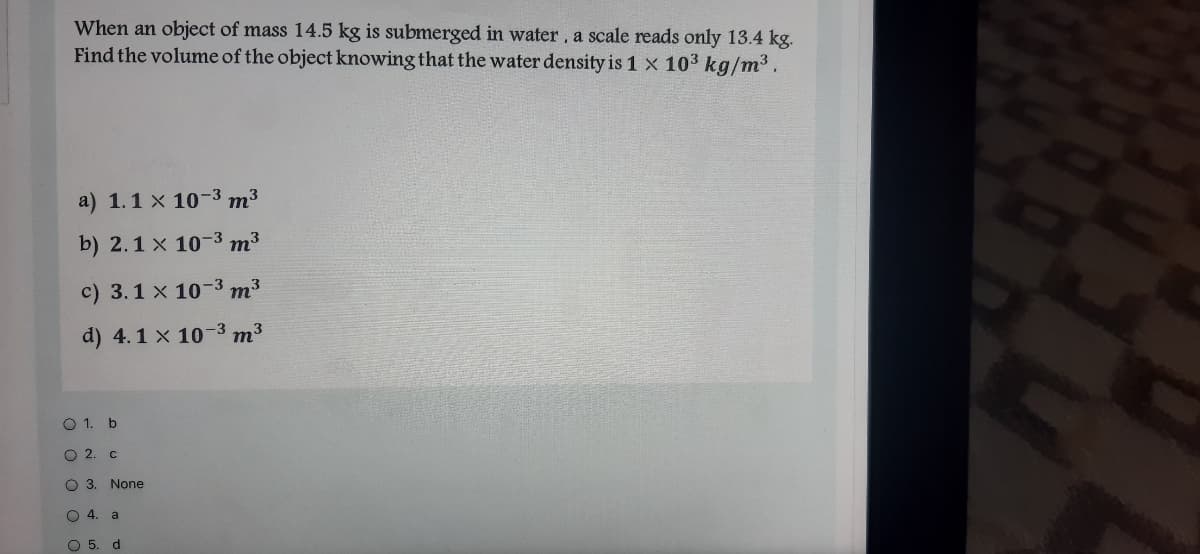 When an object of mass 14.5 kg is submerged in water, a scale reads only 13.4 kg.
Find the volume of the object knowing that the water density is 1 × 10³ kg/m³ .
a) 1.1 x 10-3 m³
b) 2.1 x 10-3 m³
c) 3.1 x 10-3 m3
d) 4.1 x 10-3 m3
O 1. b
О 2. с
O 3. None
4.
O5.
d.
O O O 0
