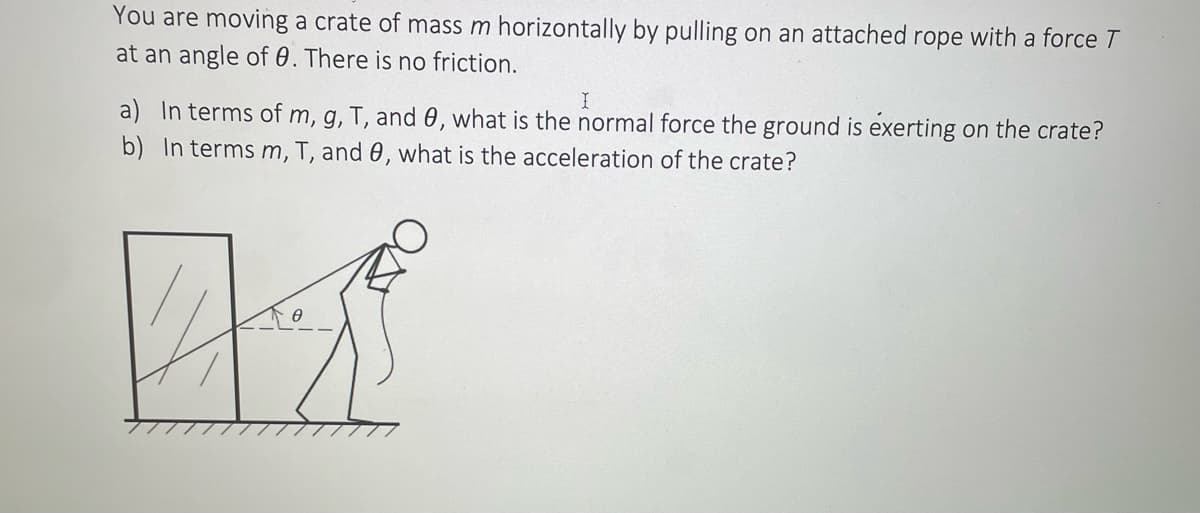 You are moving a crate of mass m horizontally by pulling on an attached rope with a force T
at an angle of 0. There is no friction.
I
a) In terms of m, g, T, and 0, what is the normal force the ground is exerting on the crate?
b) In terms m, T, and 0, what is the acceleration of the crate?
71²
0