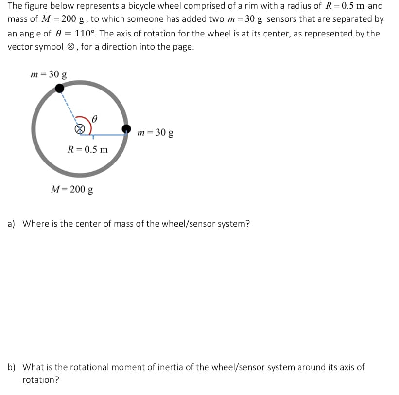 The figure below represents a bicycle wheel comprised of a rim with a radius of R = 0.5 m and
mass of M = 200 g, to which someone has added two m = 30 g sensors that are separated by
an angle of = 110°. The axis of rotation for the wheel is at its center, as represented by the
vector symbol, for a direction into the page.
m = 30 g
R = 0.5 m
M = 200 g
m = 30 g
a) Where is the center of mass of the wheel/sensor system?
b) What is the rotational moment of inertia of the wheel/sensor system around its axis of
rotation?