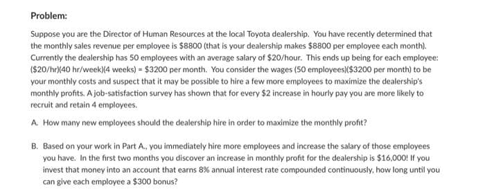 Problem:
Suppose you are the Director of Human Resources at the local Toyota dealership. You have recently determined that
the monthly sales revenue per employee is $8800 (that is your dealership makes $8800 per employee each month).
Currently the dealership has 50 employees with an average salary of $20/hour. This ends up being for each employee:
($20/hr)(40 hr/week)(4 weeks) = $3200 per month. You consider the wages (50 employees)($3200 per month) to be
your monthly costs and suspect that it may be possible to hire a few more employees to maximize the dealership's
monthly profits. A job-satisfaction survey has shown that for every $2 increase in hourly pay you are more likely to
recruit and retain 4 employees.
A. How many new employees should the dealership hire in order to maximize the monthly profit?
B. Based on your work in Part A., you immediately hire more employees and increase the salary of those employees
you have. In the first two months you discover an increase in monthly profit for the dealership is $16,000! If you
invest that money into an account that earns 8% annual interest rate compounded continuously, how long until you
can give each employee a $300 bonus?
