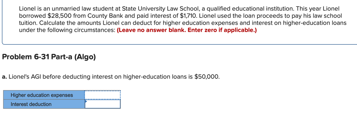 Lionel is an unmarried law student at State University Law School, a qualified educational institution. This year Lionel
borrowed $28,500 from County Bank and paid interest of $1,710. Lionel used the loan proceeds to pay his law school
tuition. Calculate the amounts Lionel can deduct for higher education expenses and interest on higher-education loans
under the following circumstances: (Leave no answer blank. Enter zero if applicable.)
Problem 6-31 Part-a (Algo)
a. Lionel's AGI before deducting interest on higher-education loans is $50,000.
Higher education expenses
Interest deduction
