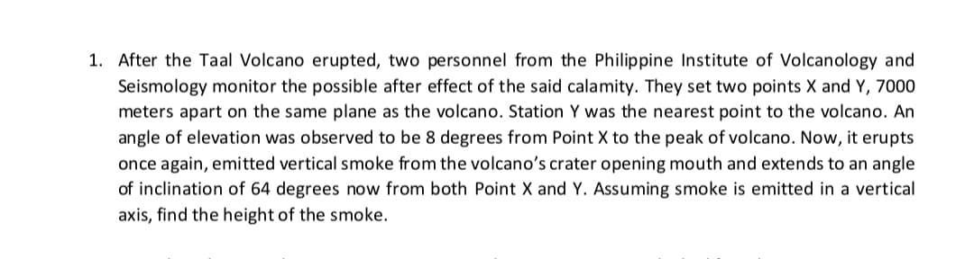 1. After the Taal Volcano erupted, two personnel from the Philippine Institute of Volcanology and
Seismology monitor the possible after effect of the said calamity. They set two points X and Y, 7000
meters apart on the same plane as the volcano. Station Y was the nearest point to the volcano. An
angle of elevation was observed to be 8 degrees from Point X to the peak of volcano. Now, it erupts
once again, emitted vertical smoke from the volcano's crater opening mouth and extends to an angle
of inclination of 64 degrees now from both Point X and Y. Assuming smoke is emitted in a vertical
axis, find the height of the smoke.