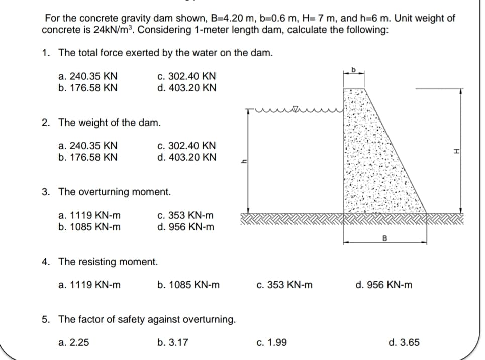 For the concrete gravity dam shown, B=4.20 m, b=0.6 m, H= 7 m, and h=6 m. Unit weight of
concrete is 24kN/m³. Considering 1-meter length dam, calculate the following:
1. The total force exerted by the water on the dam.
a. 240.35 KN
c. 302.40 KN
b. 176.58 KN
d. 403.20 KN
2. The weight of the dam.
a. 240.35 KN
b. 176.58 KN
3. The overturning moment.
a. 1119 KN-m
b. 1085 KN-m
c. 302.40 KN
d. 403.20 KN
c. 353 KN-m
d. 956 KN-m
4. The resisting moment.
a. 1119 KN-m
a. 2.25
b. 1085 KN-m
5. The factor of safety against overturning.
b. 3.17
c. 353 KN-m
c. 1.99
d. 956 KN-m
d. 3.65