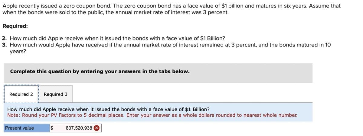 Apple recently issued a zero coupon bond. The zero coupon bond has a face value of $1 billion and matures in six years. Assume that
when the bonds were sold to the public, the annual market rate of interest was 3 percent.
Required:
2. How much did Apple receive when it issued the bonds with a face value of $1 Billion?
3. How much would Apple have received if the annual market rate of interest remained at 3 percent, and the bonds matured in 10
years?
Complete this question by entering your answers in the tabs below.
Required 2
Required 3
How much did Apple receive when it issued the bonds with a face value of $1 Billion?
Note: Round your PV Factors to 5 decimal places. Enter your answer as a whole dollars rounded to nearest whole number.
Present value
$
837,520,938 ×