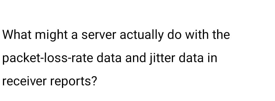 What might a server actually do with the
packet-loss-rate data and jitter data in
receiver reports?