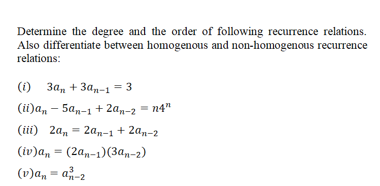Determine the degree and the order of following recurrence relations.
Also differentiate between homogenous and non-homogenous recurrence
relations:
(i) 3an + 3an-1 = 3
(ii)an-5an-1 + 2an-2
(iii) 2an 2an-1 + 2an-2
(iv)an (2an-1)(3an-2)
(v)an = a-2
=
=
=
n4"