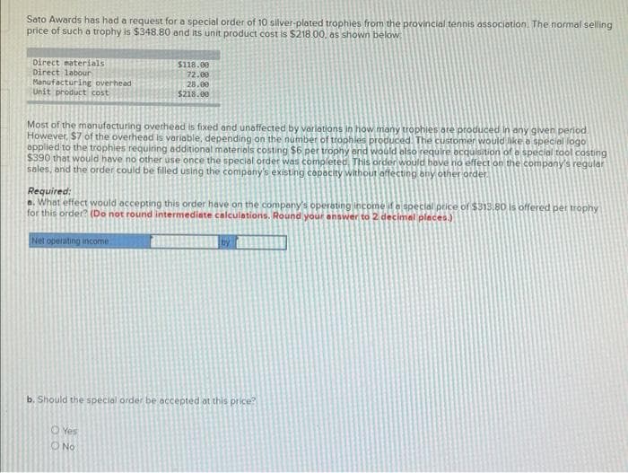 Sato Awards has had a request for a special order of 10 silver-plated trophies from the provincial tennis association. The normal selling
price of such a trophy is $348.80 and its unit product cost is $218.00, as shown below:
Direct materials
Direct labour
Manufacturing overhead
Unit product cost
Most of the manufacturing overhead is fixed and unaffected by variations in how many trophies are produced in any given period
However, $7 of the overhead is variable, depending on the number of trophies produced. The customer would like a special fogo
applied to the trophies requiring additional materials costing $6 per trophy and would also require acquisition of a special tool casting
$390 that would have no other use once the special order was completed. This order would have no effect on the company's regular
sales, and the order could be filled using the company's existing capacity without affecting any other order.
$118.00
72.00
28.00
$218.00
Required:
a. What effect would accepting this order have on the company's operating income if a special price of $313.80 is
for this order? (Do not round intermediate calculations. Round your answer to 2 decimal places.)
Net operating income.
b. Should the special order be accepted at this price?
Yes
No
ered per trophy