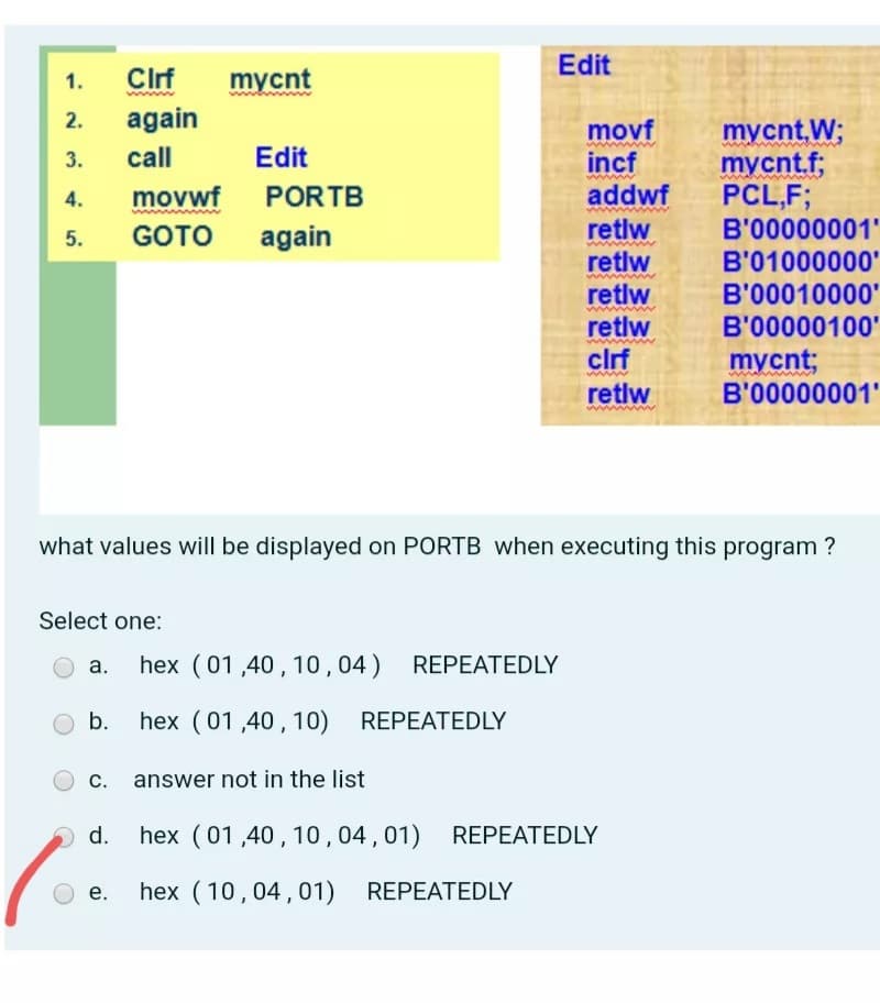 Edit
1.
Clrf
mуcnt
www
2.
again
mycnt,W;
mycnt.f;
PCL,F;
B'00000001'
B'01000000'
movf
3.
call
Edit
incf
addwf
retlw
4.
movwf
PORTB
GOTO
again
retlw
retlw
retlw
cirf
B'00010000'
www
B'00000100'
mycnt;
B'00000001'
retlw
what values will be displayed on PORTB when executing this program ?
Select one:
hex (01,40, 10,04) REPEATEDLY
а.
b.
hex (01,40, 10) REPEATEDLY
c. answer not in the list
d.
hex (01,40, 10,04,01) REPEATEDLY
е.
hex (10,04,01) REPEATEDLY
5.
