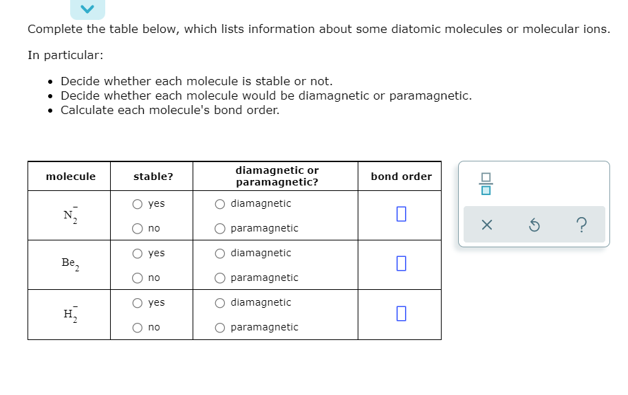 Complete the table below, which lists information about some diatomic molecules or molecular ions.
In particular:
• Decide whether each molecule is stable or not.
• Decide whether each molecule would be diamagnetic or paramagnetic.
• Calculate each molecule's bond order.
diamagnetic or
paramagnetic?
molecule
stable?
bond order
O yes
diamagnetic
O paramagnetic
no
О yes
diamagnetic
Be,
O paramagnetic
no
О yes
diamagnetic
H,
O no
O paramagnetic
olo
