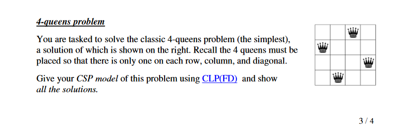 4-queens problem
You are tasked to solve the classic 4-queens problem (the simplest),
a solution of which is shown on the right. Recall the 4 queens must be
placed so that there is only one on each row, column, and diagonal.
Give your CSP model of this problem using CLP(FD) and show
all the solutions.
3/4
