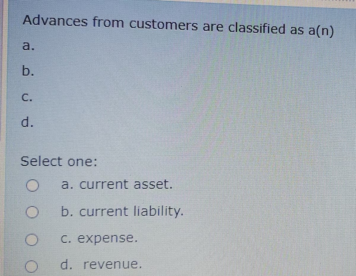 Advances from customers are classified as a(n)
a.
b.
C.
d.
Select one:
a. current asset.
b. current liability.
С. expense.
d. revenue.
