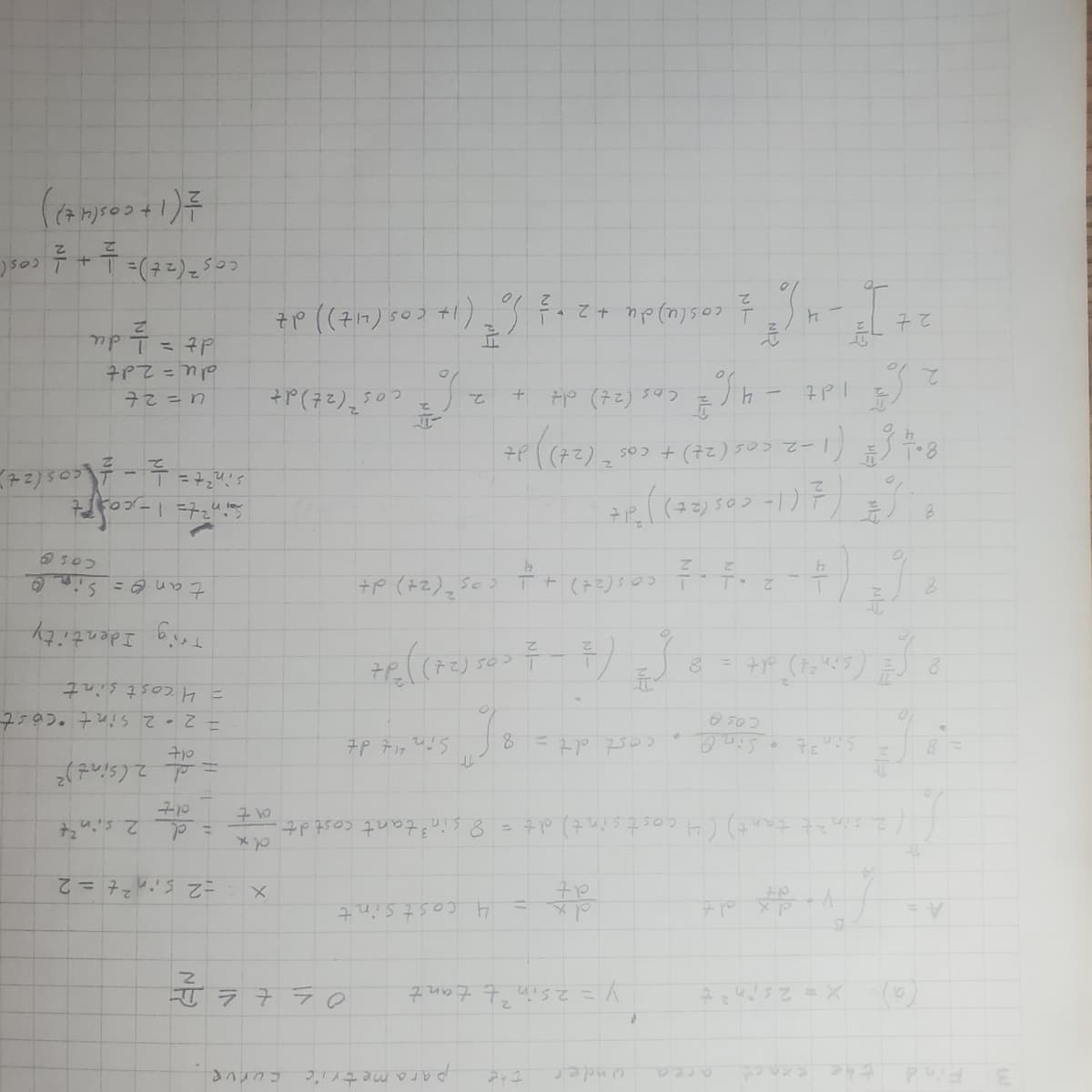 3 Find
A =
8
↑
the exact
X = 2 sin ² t
Sin ³ t
COSA
under
(sin²t) dt = 8
yo dy dz
²t tant) (4 costsint) dt = 8
(
y = 2 sint tant.
dt
the
cost dt =
"6²" (4-2-1
* (* (* (1= cos (2+))*d*
8
8
parametric
f
4 costsint
8-1 [² (1-2 cos (24) + cos² (2+)) d+
(
7p 717 याद
H
'f"
- + cos (2+) + + cos² (24) d+
+ P₂ ( (72) 50 ~ 7 - 7)
in ³ tant cost dt.
curve
7 7 7 7 0
x
2
12+ ] ² - 4 6² = cos(u) du +2 +3 So ² (1+ cos (4+)) dt
dx
710
2 (= 1 dt -46 € (as (2+) oH + 2√² cos (2+) dz
cos
=2 sin²t = 2
= d
dt
2 sint
d 2 (sint) ²
710
= 2-2 Sint cost
= 4 cost sint
Trig Identity
tan = Sin O
Coso
Sin²t=1= cost
sin²t=
= 1/2 - 1/cos (2+)
72=n
du = 2dt
T = 7P
= 1/2 du
cos² (2+) = 1 + 1/2 cos (
= = (1 + cos(4+))