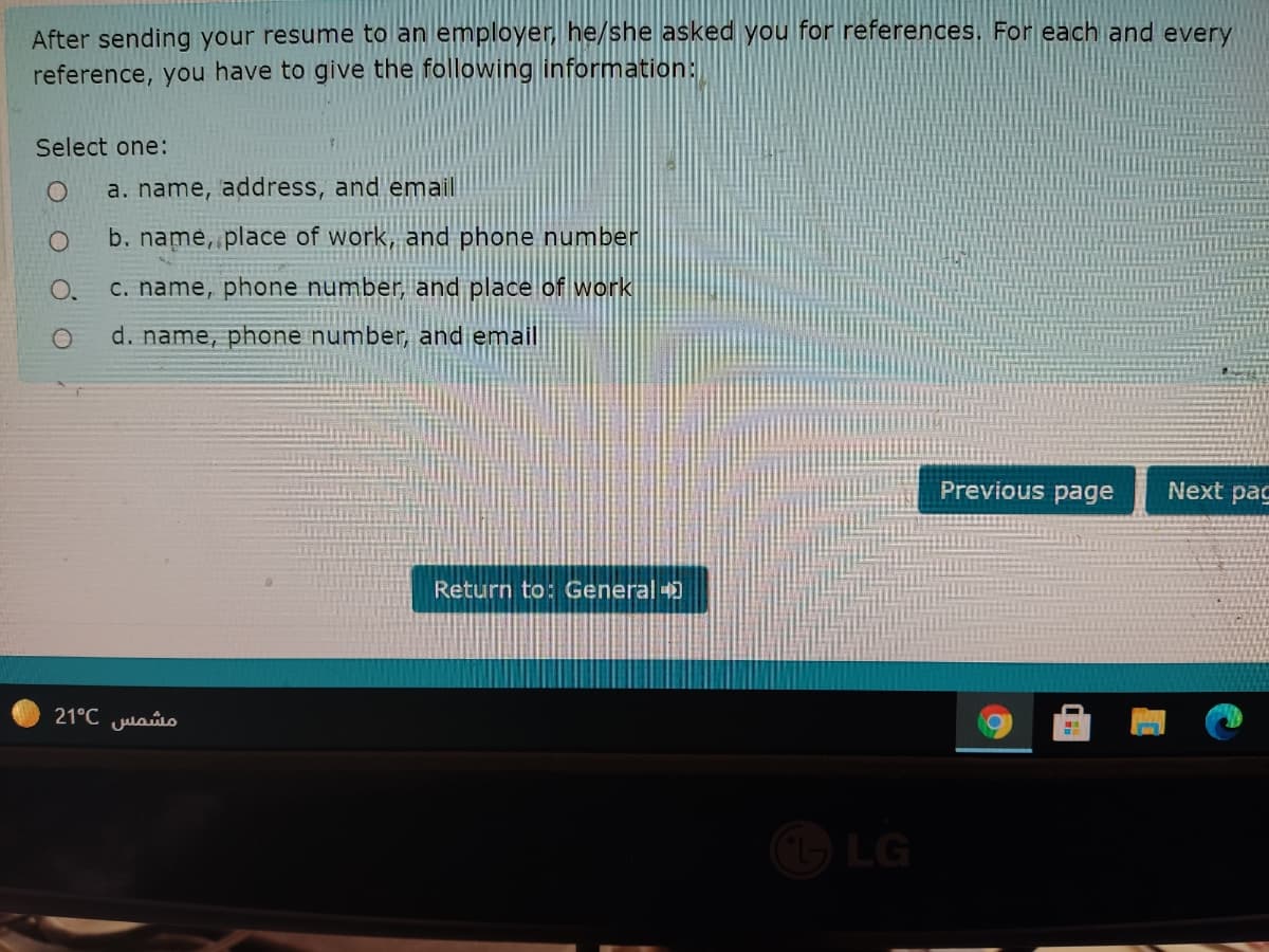 After sending your resume to an employer, he/she asked you for references. For each and every
reference, you have to give the following information:
Select one:
a. name, address, and email
b. name, place of work, and phone number
C. name, phone number, and place of work
d. name, phone number, and email
Previous page
Next pac
Return to: General
21°C Julao
LG
