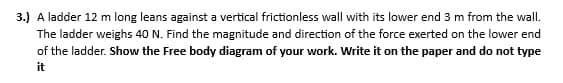 3.) A ladder 12 m long leans against a vertical frictionless wall with its lower end 3 m from the wall.
The ladder weighs 40 N. Find the magnitude and direction of the force exerted on the lower end
of the ladder. Show the Free body diagram of your work. Write it on the paper and do not type
it