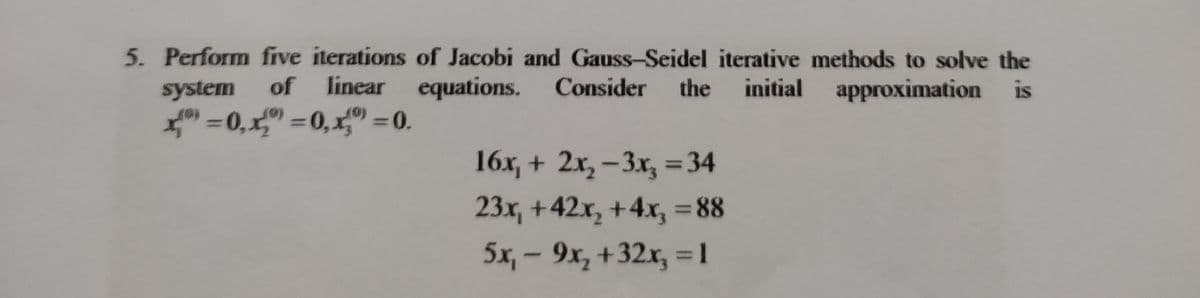 5. Perform five iterations of Jacobi and Gauss-Seidel iterative methods to solve the
system of linear equations. Consider the initial approximation is
x=0,"=0, x=0.
16x₂ + 2x₂-3x₂ = 34
23x, +42x₂ + 4x, = 88
5x₁ - 9x₂ +32x₂ = 1