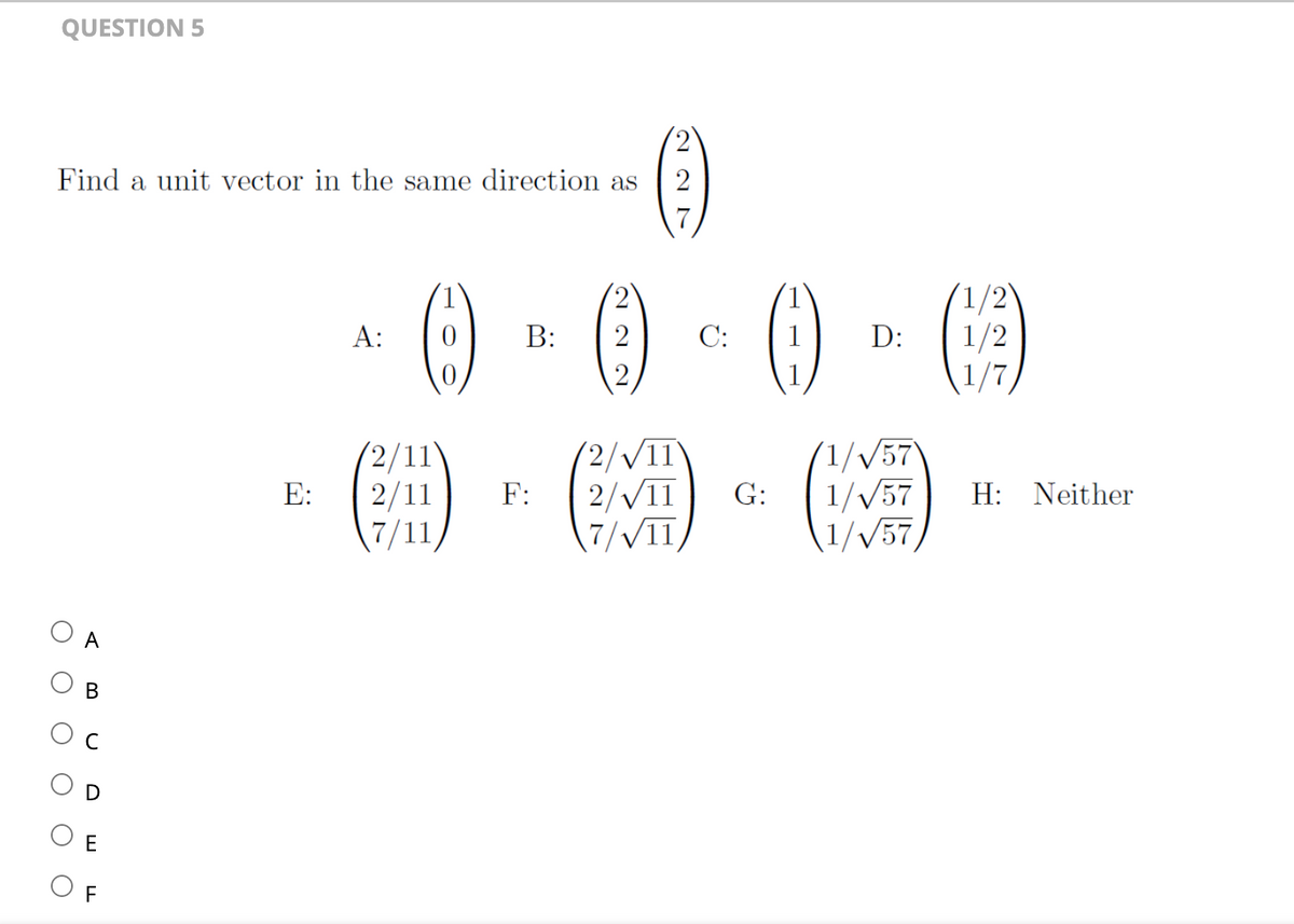 QUESTION 5
Find a unit vector in the same direction as
O
O
A
B
E
E:
A:
0
2/1
2/11
7/11,
B:
F:
2
227
(2/√11
2/√11
7/√11
C:
G:
D:
1/√/57
1/√/57
1/√57
(1/2)
1/2
H: Neither