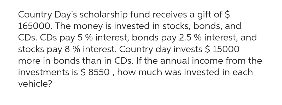 Country Day's scholarship fund receives a gift of $
165000. The money is invested in stocks, bonds, and
CDs. CDs pay 5 % interest, bonds pay 2.5 % interest, and
stocks pay 8 % interest. Country day invests $ 15000
more in bonds than in CDs. If the annual income from the
investments is $8550, how much was invested in each
vehicle?