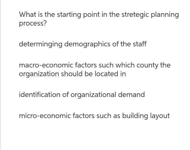 What is the starting point in the stretegic planning
process?
determinging demographics of the staff
macro-economic factors such which county the
organization should be located in
identification of organizational demand
micro-economic factors such as building layout