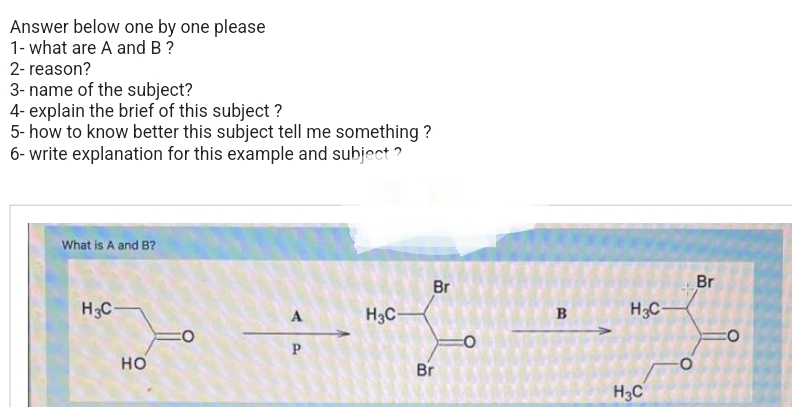 Answer below one by one please
1- what are A and B ?
2- reason?
3- name of the subject?
4- explain the brief of this subject ?
5- how to know better this subject tell me something?
6- write explanation for this example and subject?
What is A and B?
H3C-
HO
A
P
H3C-
Br
Br
B
H3C
H3C
-O
Br
CO