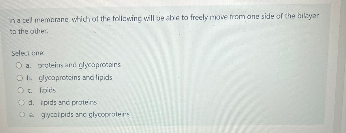 In a cell membrane, which of the following will be able to freely move from one side of the bilayer
to the other.
Select one:
O a. proteins and glycoproteins
O b. glycoproteins and lipids
O c. lipids
O d.
lipids and proteins
O e. glycolipids and glycoproteins