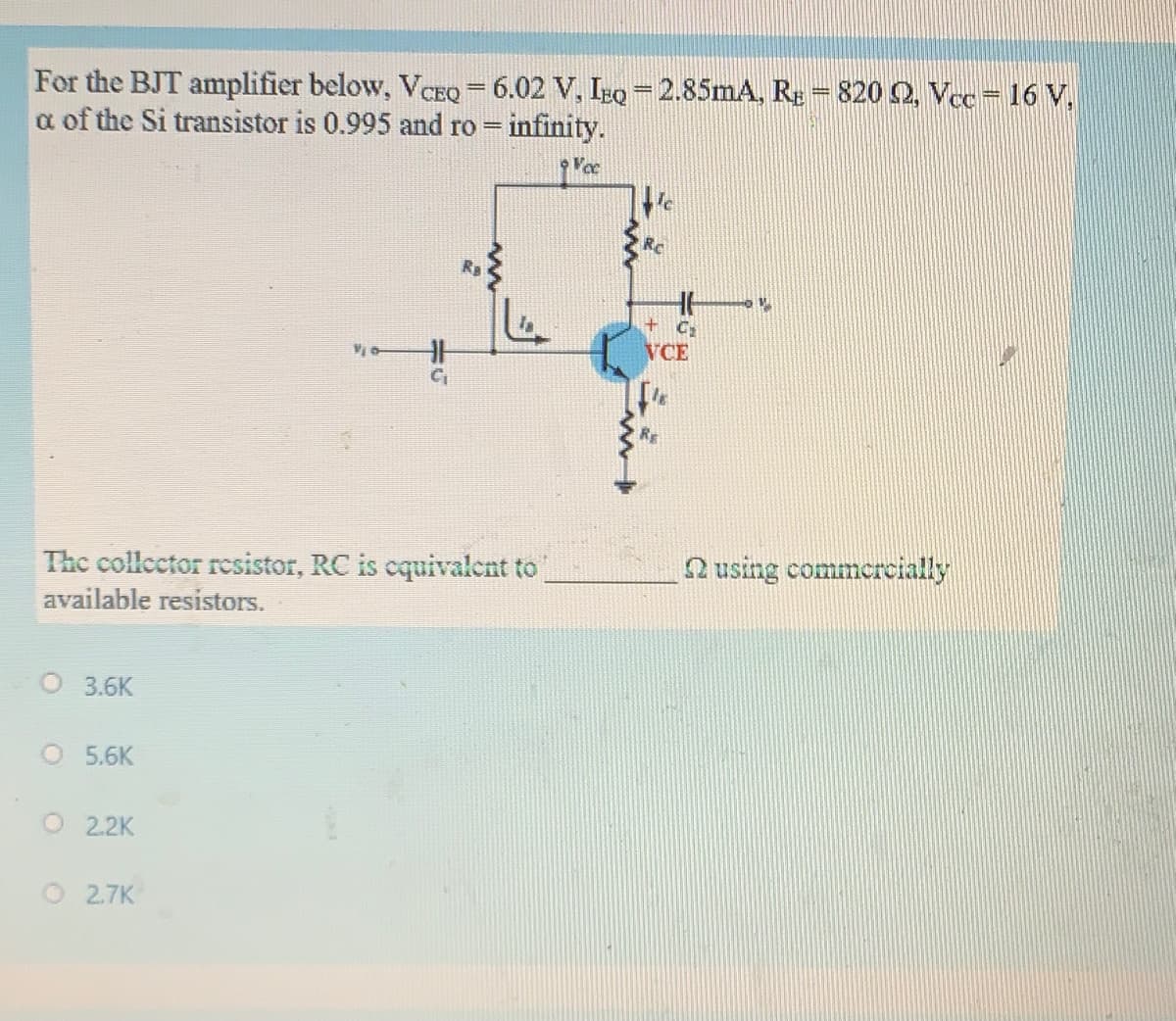 For the BJT amplifier below, VCEQ = 6.02 V, IzQ=2.85mA, RE=820 O, Vcc = 16 V,
a of the Si transistor is 0.995 and ro = infinity.
VCE
RE
The collector resistor, RC is cquivalent to
Q using commercially
available resistors.
O 3.6K
O 5.6K
O2.2K
O2.7K

