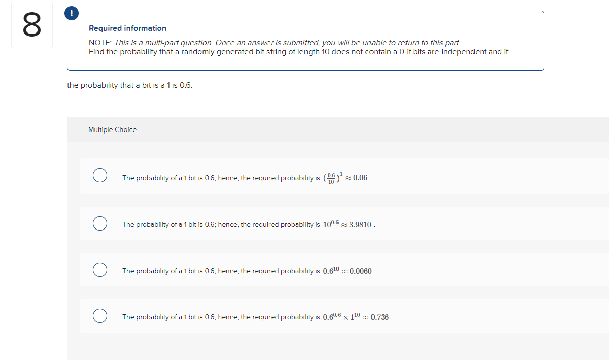 8
!
Required information
NOTE: This is a multi-part question. Once an answer is submitted, you will be unable to return to this part.
Find the probability that a randomly generated bit string of length 10 does not contain a 0 if bits are independent and if
the probability that a bit is a 1 is 0.6.
Multiple Choice
O
The probability of a 1 bit is 0.6; hence, the required probability is (6)¹
0.06.
The probability of a 1 bit is 0.6; hence, the required probability is 100.6 3.9810.
The probability of a 1 bit is 0.6; hence, the required probability is 0.6¹0≈ 0.0060.
The probability of a 1 bit is 0.6; hence, the required probability is 0.60.6 x 1¹⁰≈ 0.736.