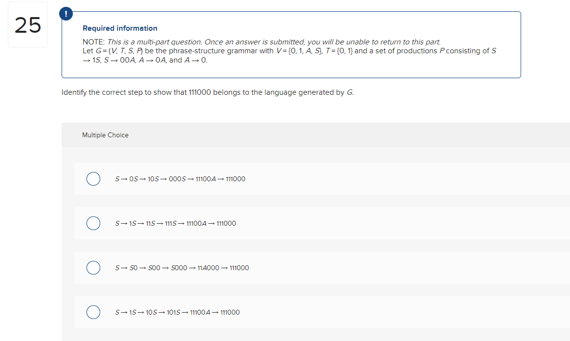 25
!
Required information
NOTE: This is a multi-part question. Once an answer is submitted, you will be unable to return to this part.
Let G=(V, T, S, P) be the phrase-structure grammar with V= {0, 1, A, S), T = [0, 1] and a set of productions P consisting of S
→ 1S, S→ 00A, A → OA, and A → 0.
Identify the correct step to show that 111000 belongs to the language generated by G.
Multiple Choice
S→ OS 10S 000S-11100A → 111000
S→15 11S→ 111S→ 11100A → 111000
S→ SO → SOO → S000114000 → 111000
S→ 1S 10S→ 1015 → 11100A → 111000