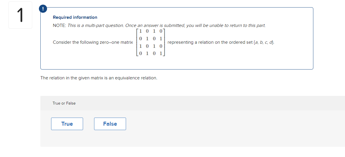 1
Required information
NOTE: This is a multi-part question. Once an answer is submitted, you will be unable to return to this part.
10 1 07
0 1 0 1
1010
0 1 0 1
Consider the following zero-one matrix
The relation in the given matrix is an equivalence relation.
True or False
True
False
representing a relation on the ordered set (a, b, c, d).