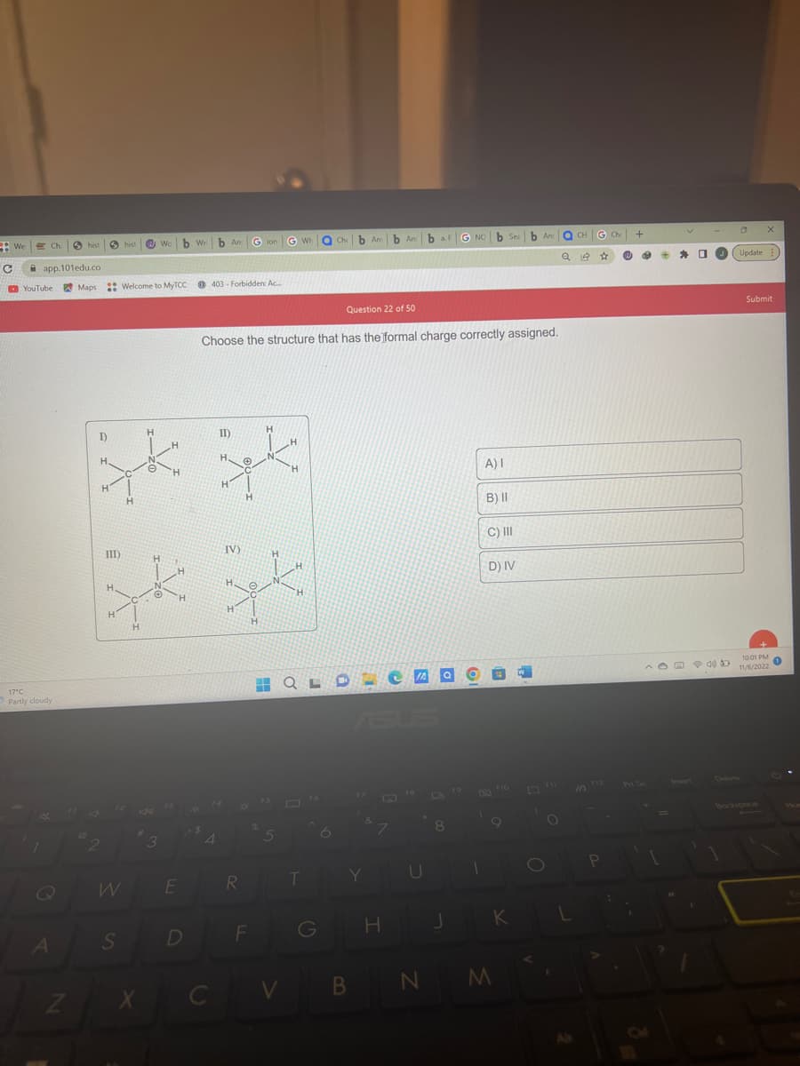 C
Wel
Ch
app.101edu.co
YouTube Maps
17°C
Partly cloudy
A
hist
Z
hist
S
I)
qk
H.
H
H
W
III)
qk
H
H
H
Wo
Welcome to MyTCC @403 Forbidden: Ac
#
X
b Wri
3
E
D
b And
4
C
Gion
H
II).
H
H.
zk
'H
H
H
Question 22 of 50
Choose the structure that has the formal charge correctly assigned.
R
IV)
qk
H
F
G Wh
5
V
QLD
T
Che b Amb Am baFG NO b Sea
An
G
6
Y
B
7
H
JA Q
U
N
L
8
A) I
1
B) II
C) III
D) IV
B
F10
9
b And
JK
M
O
O
OCH G Ch
Qe ☆
1
In
Ⓡ
+
e
^
Prt Sc
1
+ * 0
2
Update
Submit
10:01 PM
11/6/2022
1