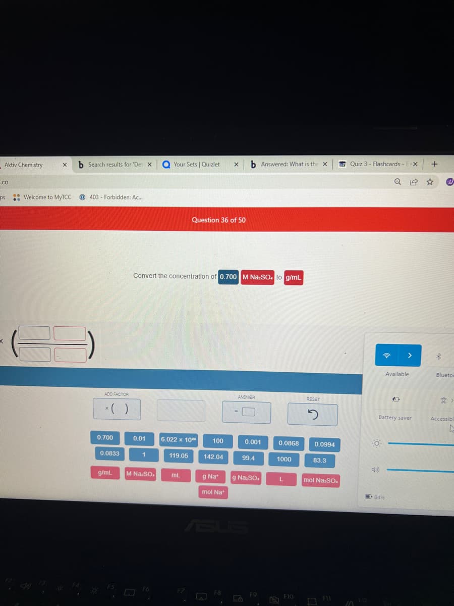 Aktiv Chemistry
.co
ps
..
X b Search results for 'Det X
Welcome to MyTCC
*
403 Forbidden: Ac...
-
ADD FACTOR
*( )
0.700
0.0833
g/mL
0.01
Convert the concentration of 0.700 M Na₂SO4 to g/mL
1
M Na:SO.
Your Sets | Quizlet X b Answered: What is the X
F6
6.022 x 10²
119.05
Question 36 of 50
mL
.
100
142.04
g Nat
mol Nat
s
F8
ANSWER
0.001
99.4
g Na2SO4
La
F9
0.0868
1000
L
F10
RESET
2
0.0994
83.3
mol Na:SO4
F11
Quiz 3 - Flashcards - E-X +
10
F12
O
Battery saver
<10)
Q
84%
Available
*
@
Blueto
*
Accessibi
L