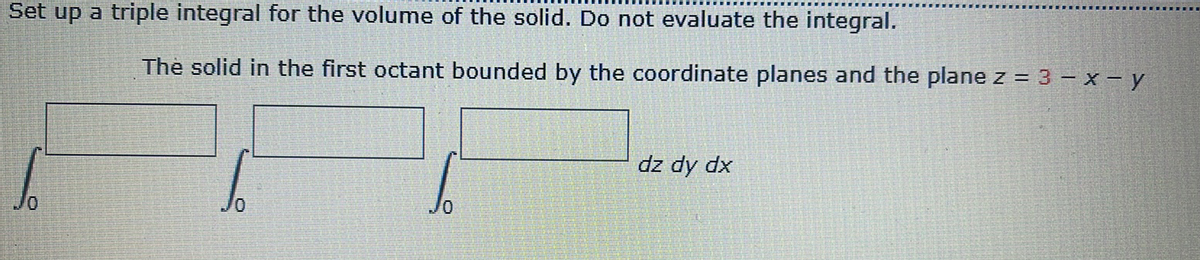 Set up a triple integral for the volume of the solid. Do not evaluate the integral.
The solid in the first octant bounded by the coordinate planes and the plane z = 3 – x - y
dz dy dx
0/
0/
0/
