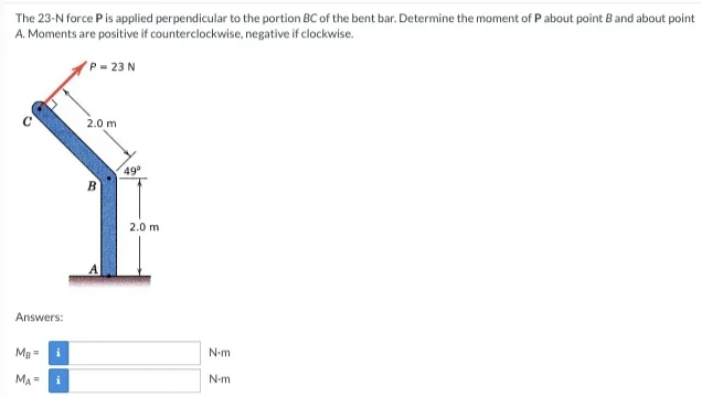 The 23-N force Pis applied perpendicular to the portion BC of the bent bar. Determine the moment of P about point B and about point
A. Moments are positive if counterclockwise, negative if clockwise.
P = 23 N
2.0 m
49
B
2.0 m
A
Answers:
MB =
i
N-m
MA =
N-m
