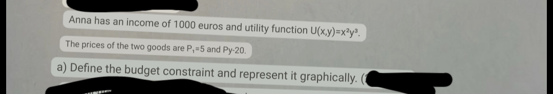 Anna has an income of 1000 euros and utility function U(x,y)=x²y³.
The prices of the two goods are P₁=5 and Py-20.
a) Define the budget constraint and represent it graphically. (