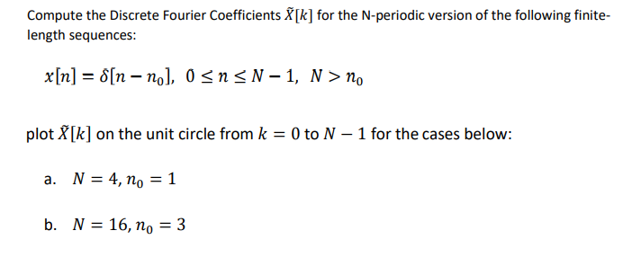 Compute the Discrete Fourier Coefficients X[k] for the N-periodic version of the following finite-
length sequences:
x[n] = 8[n- no], 0≤n≤N-1, N > no
plot X[k] on the unit circle from k = 0 to N - 1 for the cases below:
a. N = 4, no = 1
b. N = 16, no = 3