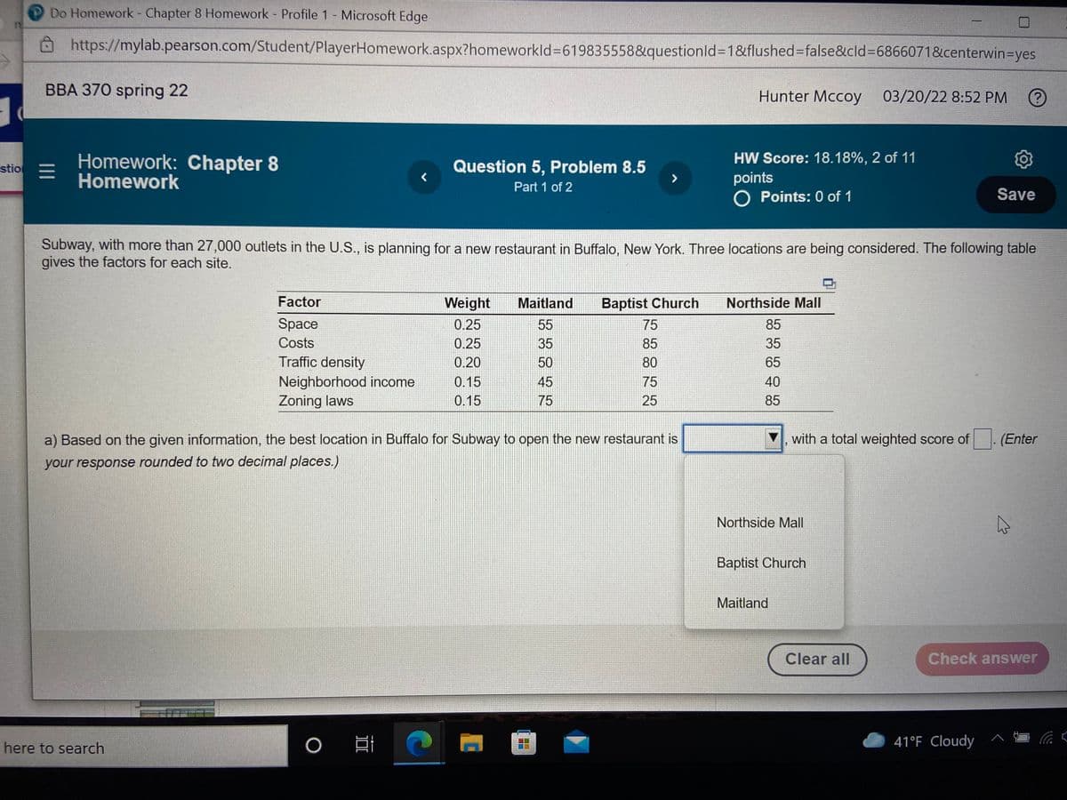 Do Homework - Chapter 8 Homework Profile 1 Microsoft Edge
Ohttps://mylab.pearson.com/Student/PlayerHomework.aspx?homeworkld%3619835558&questionld%3D18&flushed%-Dfalse&cld%3D6866071&centerwin=Dyes
BBA 370 spring 22
Hunter Mccoy 03/20/22 8:52 PM
Homework: Chapter 8
Homework
HW Score: 18.18%, 2 of 11
stio =
Question 5, Problem 8.5
points
O Points: 0 of 1
Part 1 of 2
Save
Subway, with more than 27,000 outlets in the U.S., is planning for a new restaurant in Buffalo, New York. Three locations are being considered. The following table
gives the factors for each site.
Factor
Weight
Maitland
Baptist Church
Northside Mall
Space
0.25
55
75
85
Costs
0.25
35
85
35
Traffic density
0.20
50
80
65
Neighborhood income
0.15
45
75
40
Zoning laws
0.15
75
25
85
a) Based on the given information, the best location in Buffalo for Subway to open the new restaurant is
with a total weighted score of
(Enter
your response rounded to two decimal places.)
Northside Mall
Baptist Church
Maitland
Clear all
Check answer
41°F Cloudy
here to search
