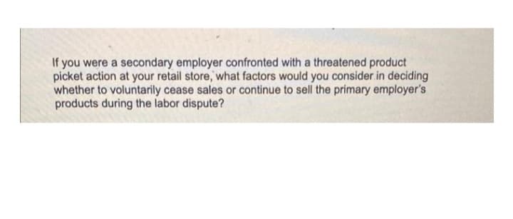 If you were a secondary employer confronted with a threatened product
picket action at your retail store, what factors would you consider in deciding
whether to voluntarily cease sales or continue to sell the primary employer's
products during the labor dispute?

