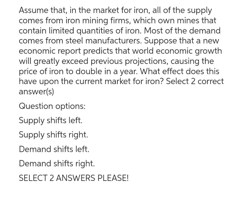 Assume that, in the market for iron, all of the supply
comes from iron mining firms, which own mines that
contain limited quantities of iron. Most of the demand
comes from steel manufacturers. Suppose that a new
economic report predicts that world economic growth
will greatly exceed previous projections, causing the
price of iron to double in a year. What effect does this
have upon the current market for iron? Select 2 correct
answer(s)
Question options:
Supply shifts left.
Supply shifts right.
Demand shifts left.
Demand shifts right.
SELECT 2 ANSWERS PLEASE!