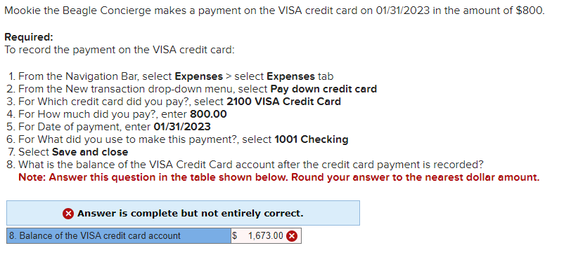 Mookie the Beagle Concierge makes a payment on the VISA credit card on 01/31/2023 in the amount of $800.
Required:
To record the payment on the VISA credit card:
1. From the Navigation Bar, select Expenses > select Expenses tab
2. From the New transaction drop-down menu, select Pay down credit card
3. For Which credit card did you pay?, select 2100 VISA Credit Card
4. For How much did you pay?, enter 800.00
5. For Date of payment, enter 01/31/2023
6. For What did you use to make this payment?, select 1001 Checking
7. Select Save and close
8. What is the balance of the VISA Credit Card account after the credit card payment is recorded?
Note: Answer this question in the table shown below. Round your answer to the nearest dollar amount.
Answer is complete but not entirely correct.
$ 1,673.00
8. Balance of the VISA credit card account