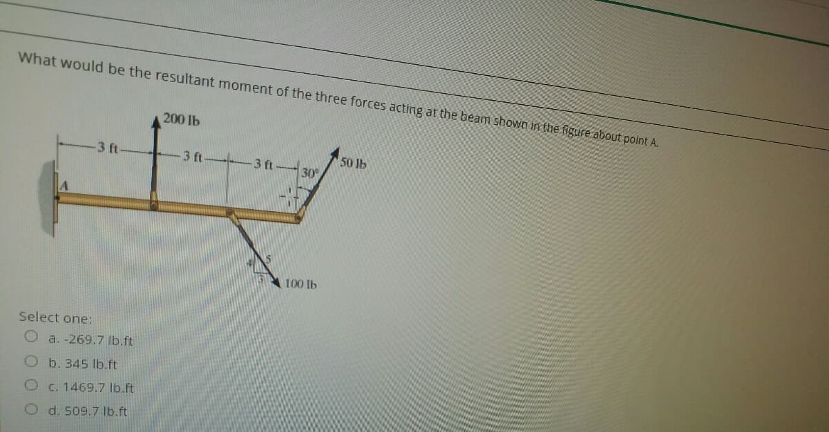 What would be the resultant moment of the three forces acting at the beam shown in the figure about point A.
200 lb
3 ft
3 ft
3 ft
50 lb
30
100 lb
Select one:
Oa. -269.7 lb.ft
Ob. 345 lb.ft
C. 1469.7 lb.ft
O d. 509.7 lb.ft
