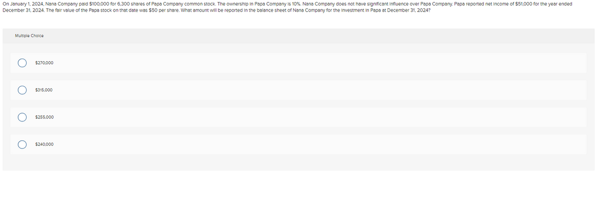 On January 1, 2024, Nana Company paid $100,000 for 6,300 shares of Papa Company common stock. The ownership in Papa Company is 10%. Nana Company does not have significant influence over Papa Company. Papa reported net Income of $51,000 for the year ended
December 31, 2024. The fair value of the Papa stock on that date was $50 per share. What amount will be reported in the balance sheet of Nana Company for the Investment in Papa at December 31, 2024?
Multiple Choice
O
O
$270,000
$315,000
$255,000
$240,000